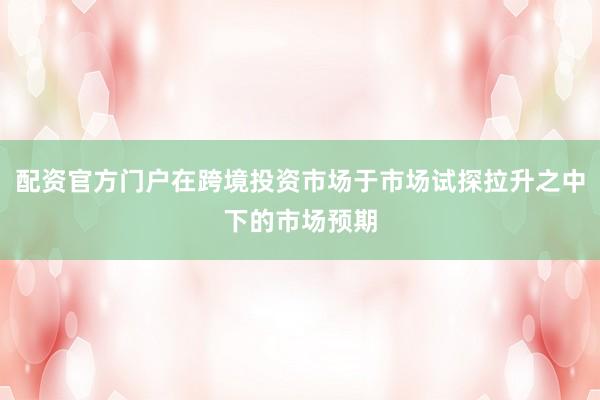 配资官方门户在跨境投资市场于市场试探拉升之中下的市场预期