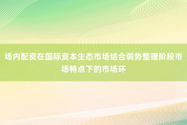 场内配资在国际资本生态市场结合弱势整理阶段市场特点下的市场环