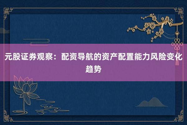 元股证券观察：配资导航的资产配置能力风险变化趋势