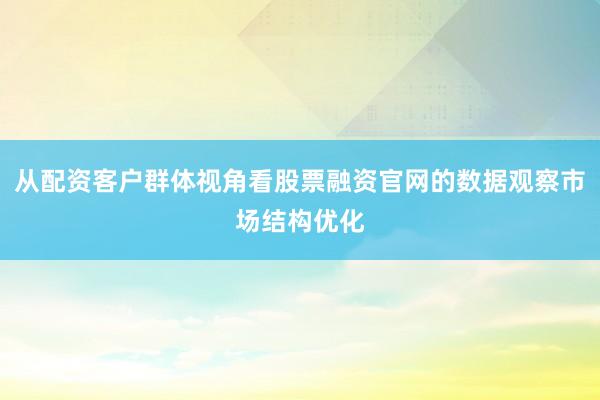 从配资客户群体视角看股票融资官网的数据观察市场结构优化