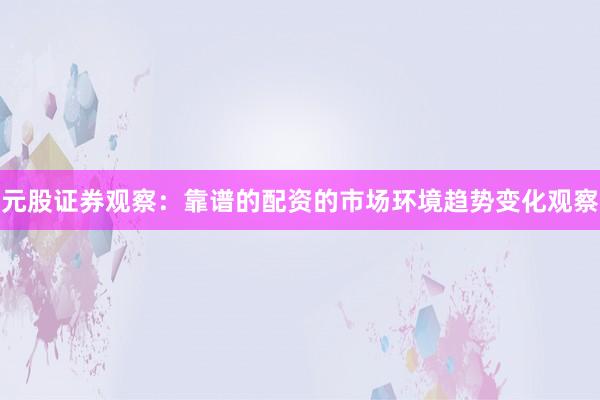 元股证券观察：靠谱的配资的市场环境趋势变化观察