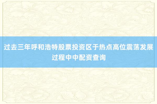 过去三年呼和浩特股票投资区于热点高位震荡发展过程中中配资查询