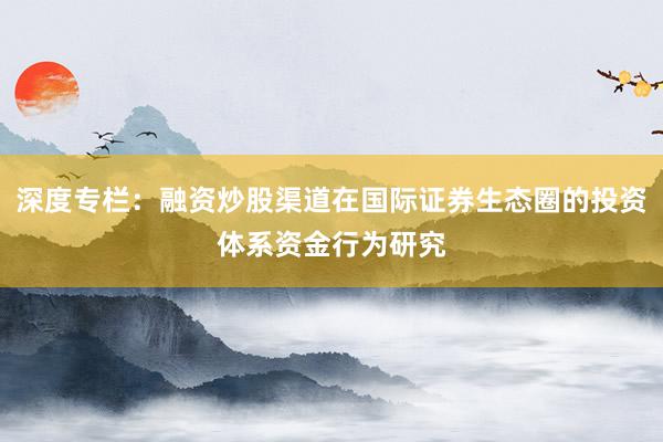 深度专栏：融资炒股渠道在国际证券生态圈的投资体系资金行为研究