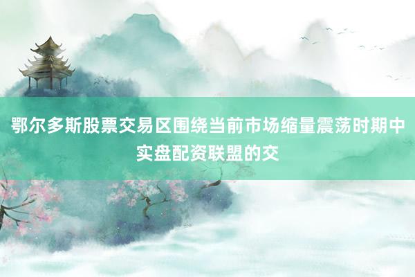鄂尔多斯股票交易区围绕当前市场缩量震荡时期中实盘配资联盟的交