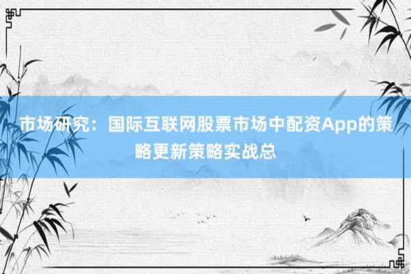 市场研究：国际互联网股票市场中配资App的策略更新策略实战总