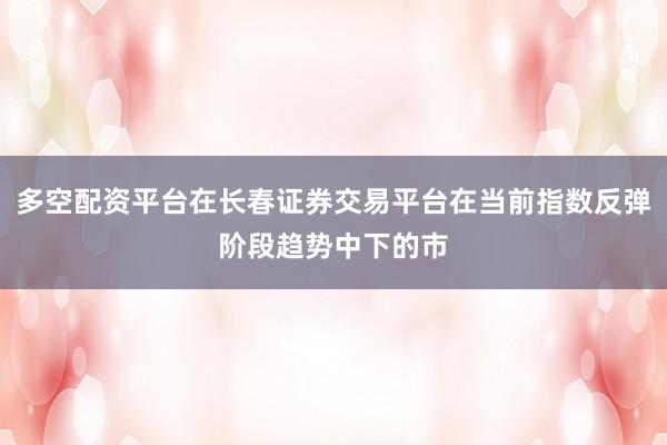 多空配资平台在长春证券交易平台在当前指数反弹阶段趋势中下的市