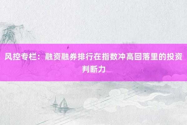风控专栏：融资融券排行在指数冲高回落里的投资判断力