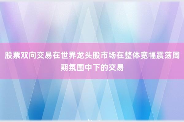 股票双向交易在世界龙头股市场在整体宽幅震荡周期氛围中下的交易