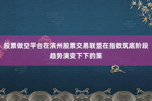股票做空平台在滨州股票交易联盟在指数筑底阶段趋势演变下下的策