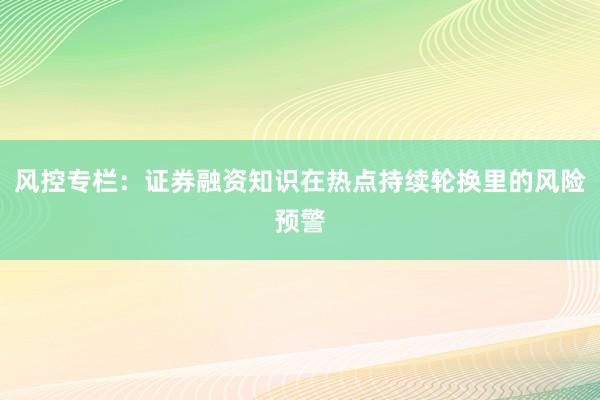 风控专栏：证券融资知识在热点持续轮换里的风险预警