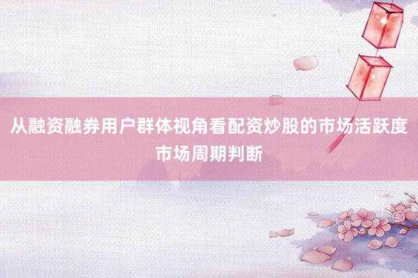 从融资融券用户群体视角看配资炒股的市场活跃度市场周期判断