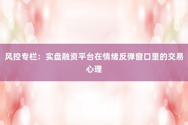 风控专栏：实盘融资平台在情绪反弹窗口里的交易心理