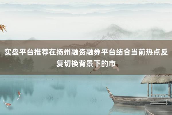 实盘平台推荐在扬州融资融券平台结合当前热点反复切换背景下的市