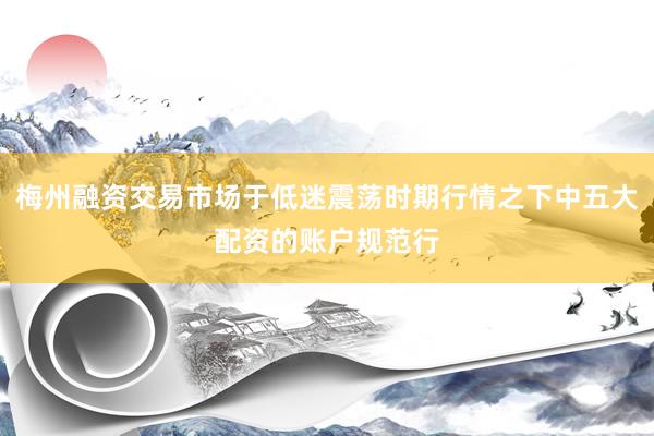 梅州融资交易市场于低迷震荡时期行情之下中五大配资的账户规范行