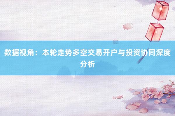 数据视角：本轮走势多空交易开户与投资协同深度分析