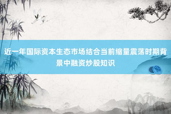 近一年国际资本生态市场结合当前缩量震荡时期背景中融资炒股知识