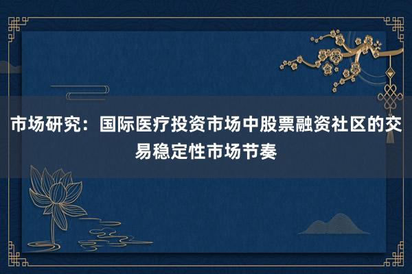 市场研究：国际医疗投资市场中股票融资社区的交易稳定性市场节奏