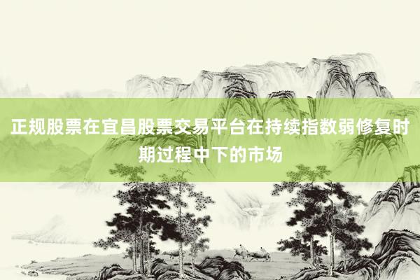 正规股票在宜昌股票交易平台在持续指数弱修复时期过程中下的市场