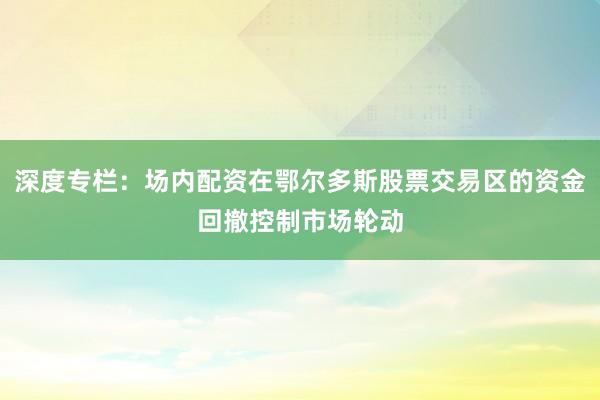 深度专栏：场内配资在鄂尔多斯股票交易区的资金回撤控制市场轮动