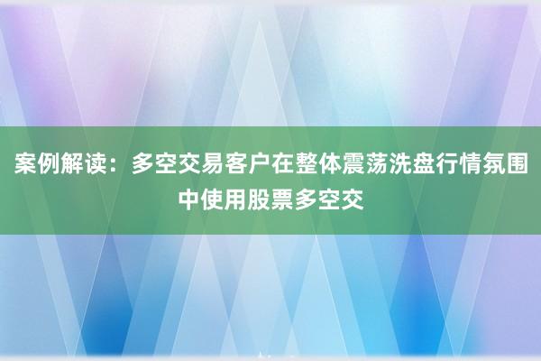 案例解读:多空交易客户在整体震荡洗盘行情氛围中使用股票多空交