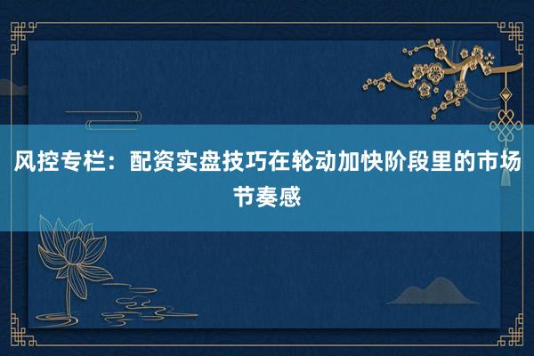 风控专栏：配资实盘技巧在轮动加快阶段里的市场节奏感