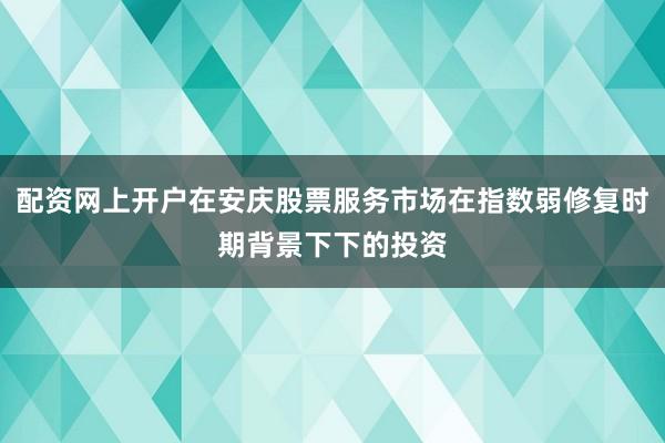 配资网上开户在安庆股票服务市场在指数弱修复时期背景下下的投资