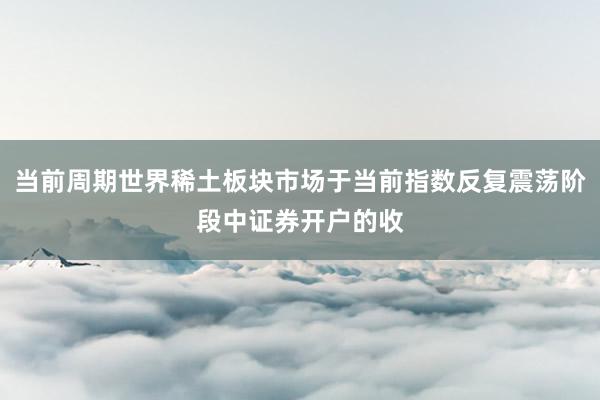 当前周期世界稀土板块市场于当前指数反复震荡阶段中证券开户的收