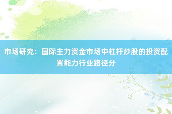 市场研究：国际主力资金市场中杠杆炒股的投资配置能力行业路径分