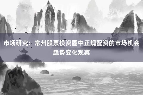 市场研究：常州股票投资圈中正规配资的市场机会趋势变化观察