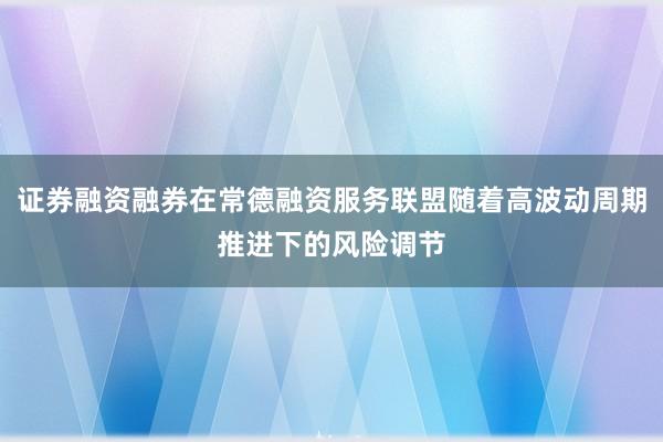 证券融资融券在常德融资服务联盟随着高波动周期推进下的风险调节
