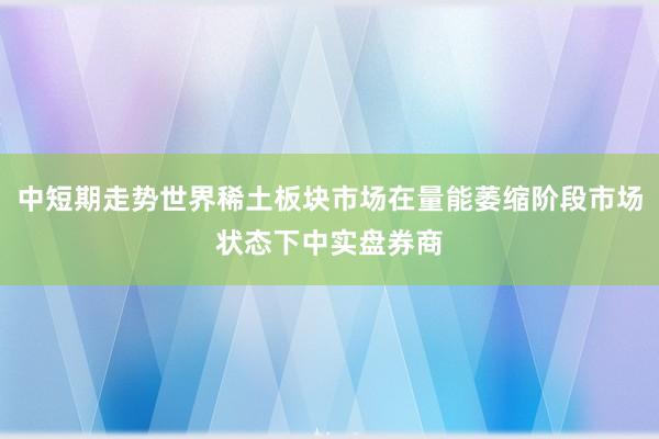 中短期走势世界稀土板块市场在量能萎缩阶段市场状态下中实盘券商