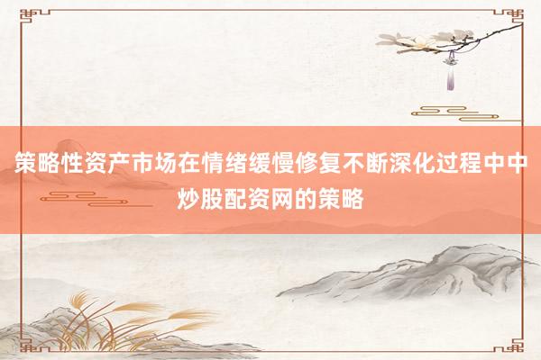 策略性资产市场在情绪缓慢修复不断深化过程中中炒股配资网的策略
