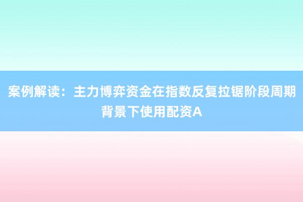 案例解读：主力博弈资金在指数反复拉锯阶段周期背景下使用配资A