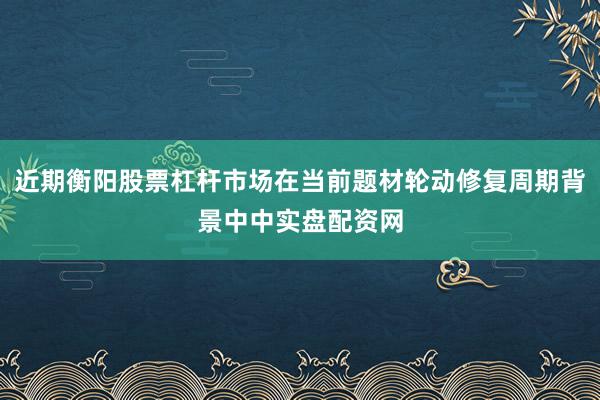 近期衡阳股票杠杆市场在当前题材轮动修复周期背景中中实盘配资网