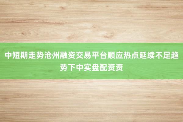 中短期走势沧州融资交易平台顺应热点延续不足趋势下中实盘配资资