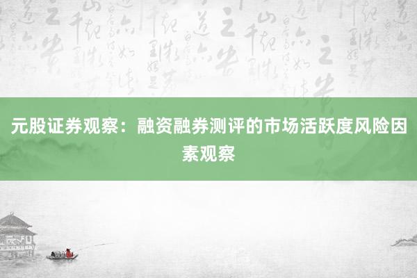 元股证券观察：融资融券测评的市场活跃度风险因素观察