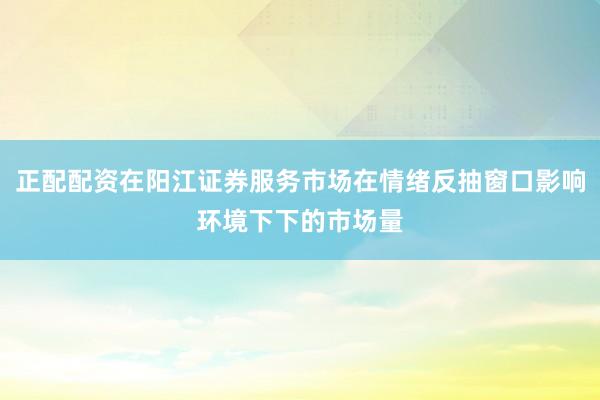 正配配资在阳江证券服务市场在情绪反抽窗口影响环境下下的市场量