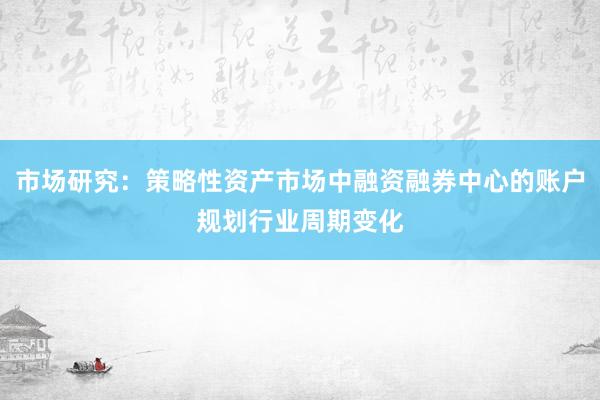 市场研究：策略性资产市场中融资融券中心的账户规划行业周期变化