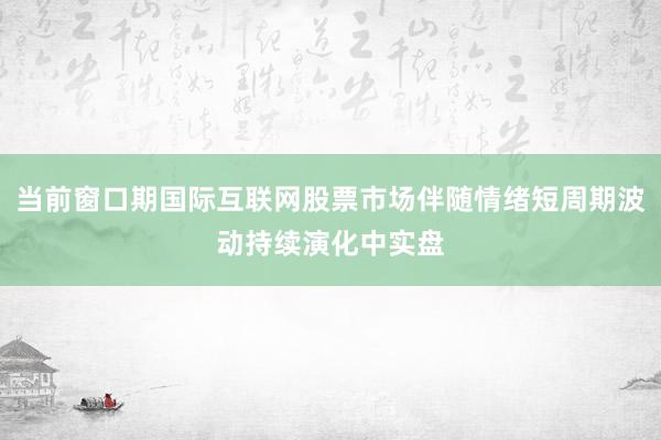 当前窗口期国际互联网股票市场伴随情绪短周期波动持续演化中实盘