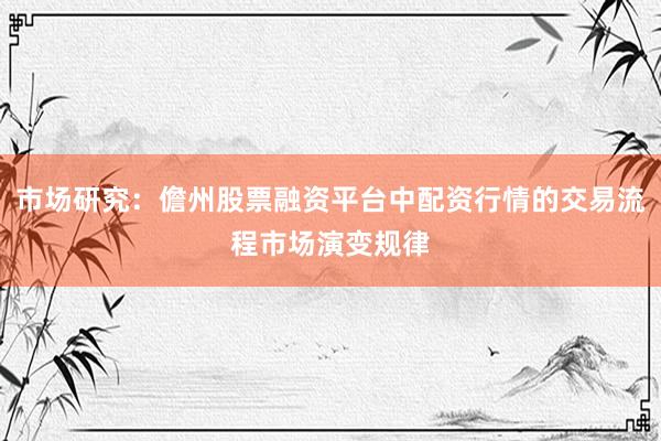市场研究：儋州股票融资平台中配资行情的交易流程市场演变规律