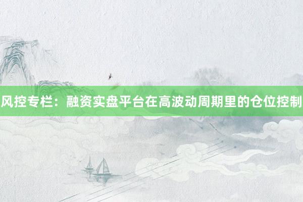 风控专栏：融资实盘平台在高波动周期里的仓位控制