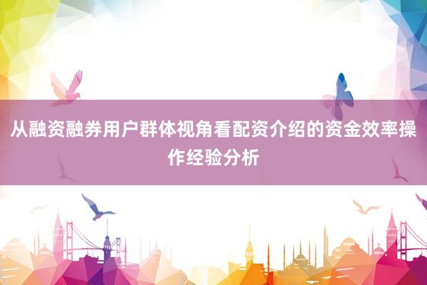 从融资融券用户群体视角看配资介绍的资金效率操作经验分析