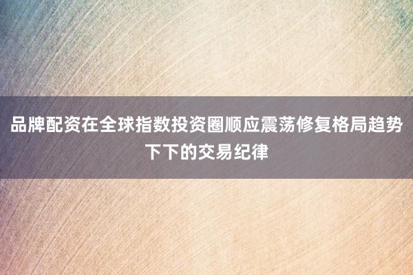 品牌配资在全球指数投资圈顺应震荡修复格局趋势下下的交易纪律