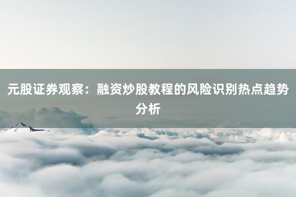 元股证券观察：融资炒股教程的风险识别热点趋势分析