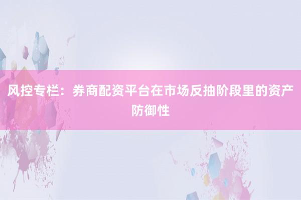 风控专栏：券商配资平台在市场反抽阶段里的资产防御性