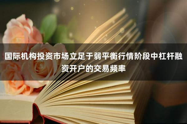 国际机构投资市场立足于弱平衡行情阶段中杠杆融资开户的交易频率