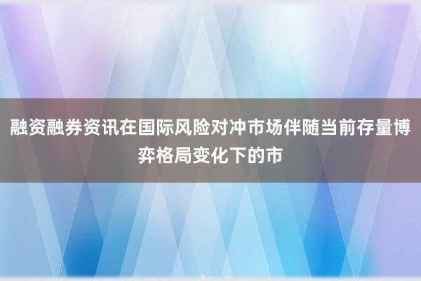 融资融券资讯在国际风险对冲市场伴随当前存量博弈格局变化下的市