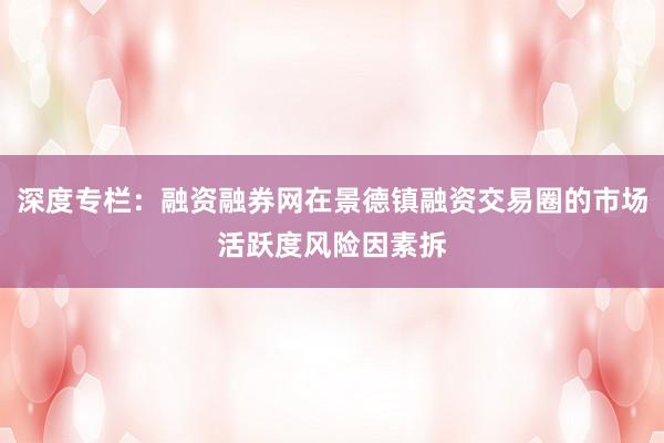 深度专栏：融资融券网在景德镇融资交易圈的市场活跃度风险因素拆