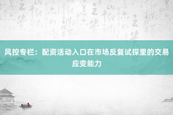 风控专栏：配资活动入口在市场反复试探里的交易应变能力