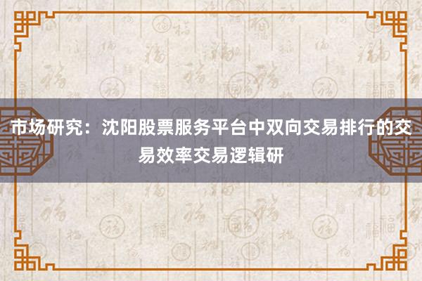 市场研究：沈阳股票服务平台中双向交易排行的交易效率交易逻辑研